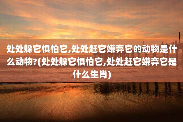 处处躲它惧怕它,处处赶它嫌弃它的动物是什么动物?(处处躲它惧怕它,处处赶它嫌弃它是什么生肖)