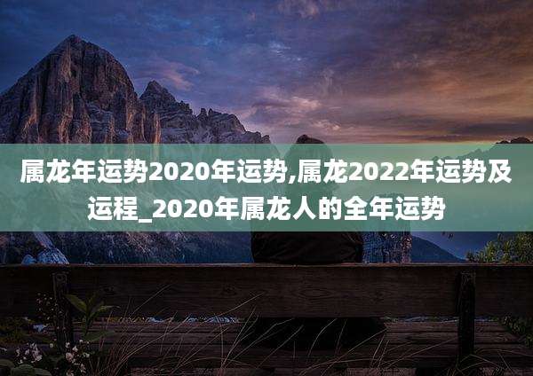 属龙年运势2020年运势,属龙2022年运势及运程_2020年属龙人的全年运势