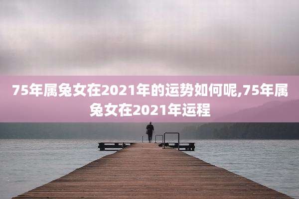 75年属兔女在2021年的运势如何呢,75年属兔女在2021年运程