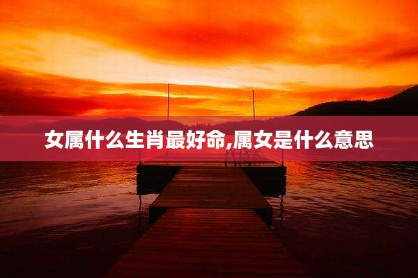 女属什么生肖最好命,属女是什么意思