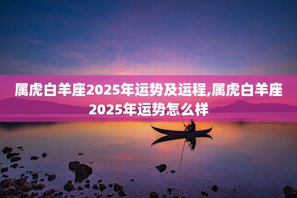 属虎白羊座2025年运势及运程,属虎白羊座2025年运势怎么样