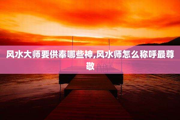 风水大师要供奉哪些神,风水师怎么称呼最尊敬