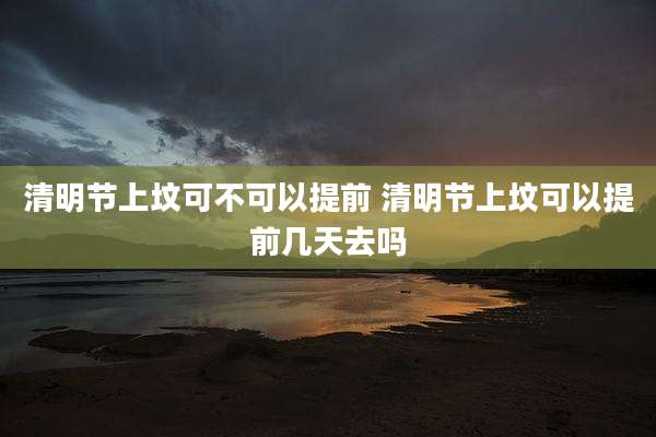 清明节上坟可不可以提前 清明节上坟可以提前几天去吗