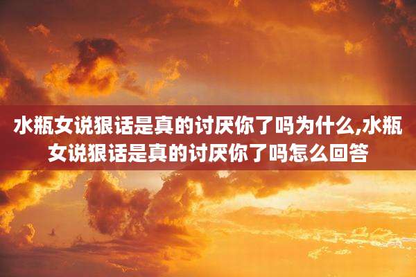 水瓶女说狠话是真的讨厌你了吗为什么,水瓶女说狠话是真的讨厌你了吗怎么回答