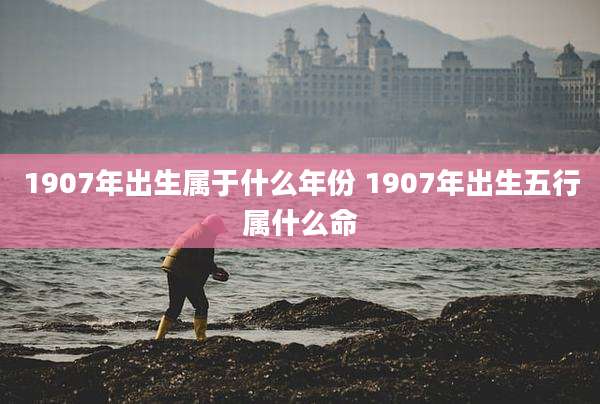 1907年出生属于什么年份 1907年出生五行属什么命