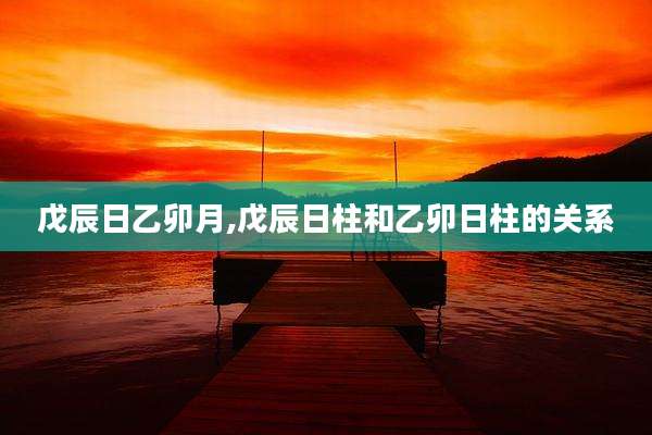 戊辰日乙卯月,戊辰日柱和乙卯日柱的关系