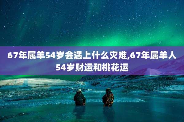 67年属羊54岁会遇上什么灾难,67年属羊人54岁财运和桃花运