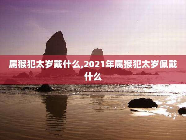 属猴犯太岁戴什么,2021年属猴犯太岁佩戴什么