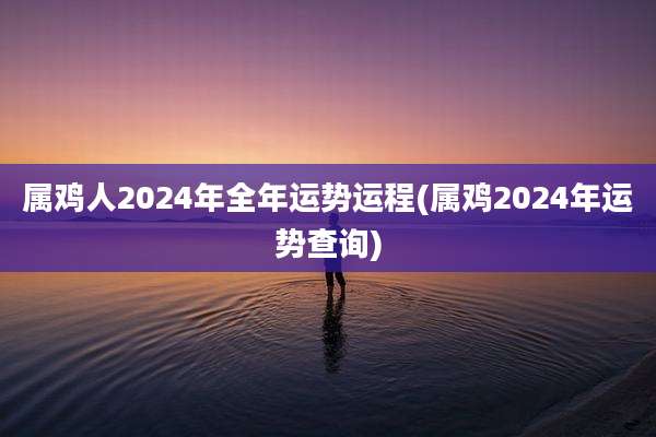 属鸡人2024年全年运势运程(属鸡2024年运势查询)