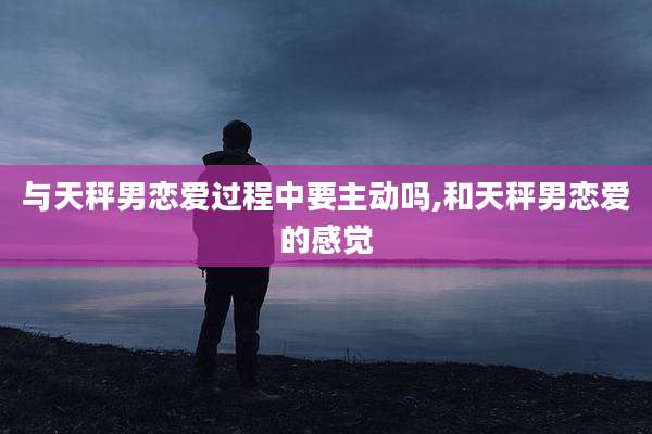 与天秤男恋爱过程中要主动吗,和天秤男恋爱的感觉