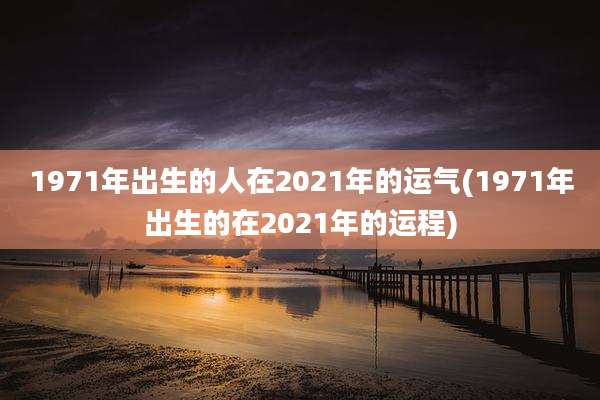 1971年出生的人在2021年的运气(1971年出生的在2021年的运程)