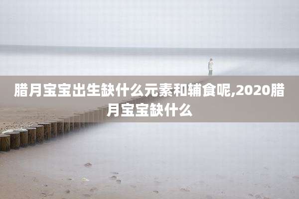 腊月宝宝出生缺什么元素和辅食呢,2020腊月宝宝缺什么