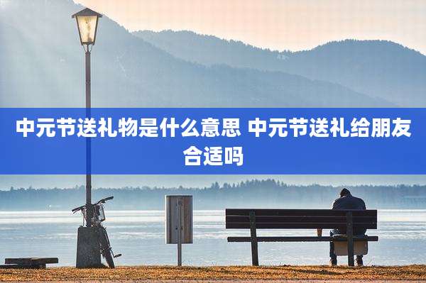 中元节送礼物是什么意思 中元节送礼给朋友合适吗