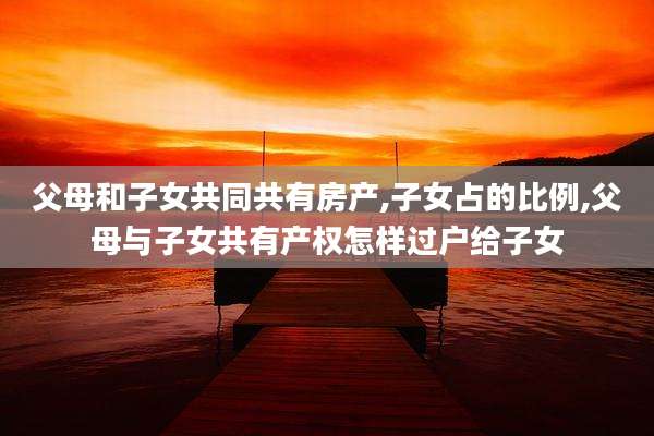 父母和子女共同共有房产,子女占的比例,父母与子女共有产权怎样过户给子女