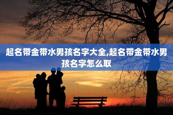 起名带金带水男孩名字大全,起名带金带水男孩名字怎么取