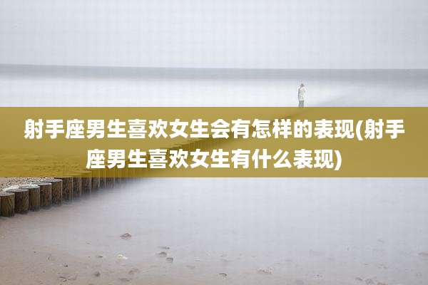 射手座男生喜欢女生会有怎样的表现(射手座男生喜欢女生有什么表现)