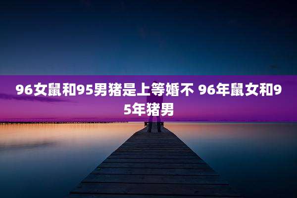 96女鼠和95男猪是上等婚不 96年鼠女和95年猪男