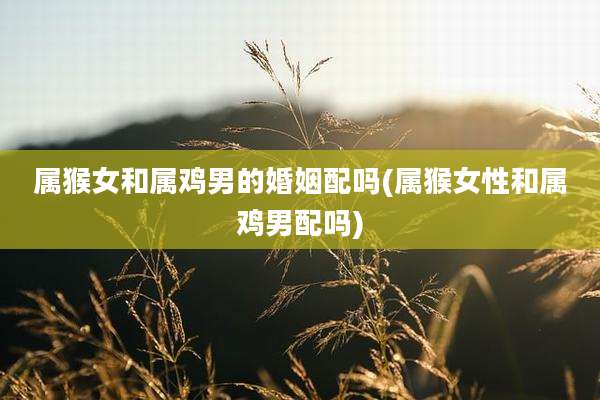 属猴女和属鸡男的婚姻配吗(属猴女性和属鸡男配吗)