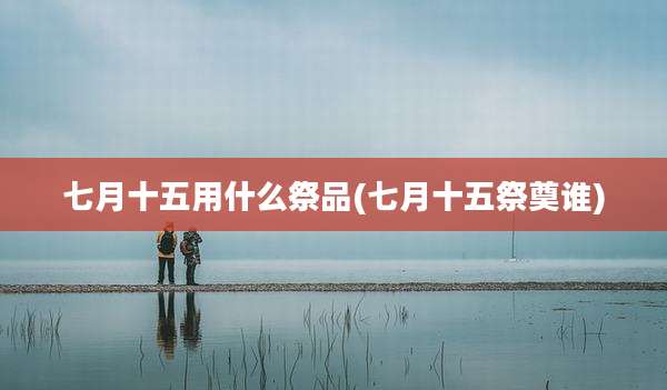 七月十五用什么祭品(七月十五祭奠谁)
