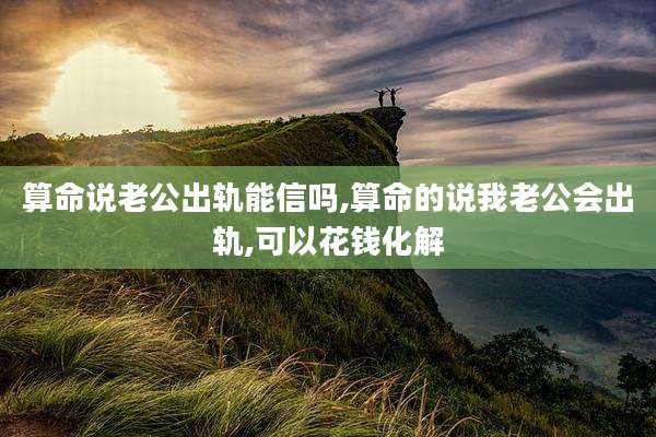 算命说老公出轨能信吗,算命的说我老公会出轨,可以花钱化解