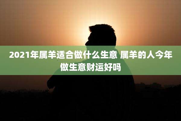 2021年属羊适合做什么生意 属羊的人今年做生意财运好吗