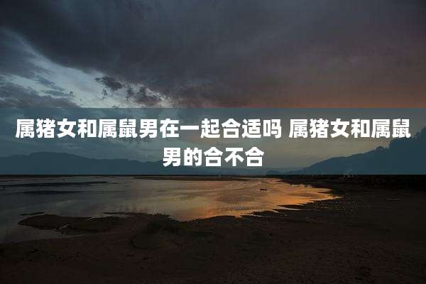 属猪女和属鼠男在一起合适吗 属猪女和属鼠男的合不合