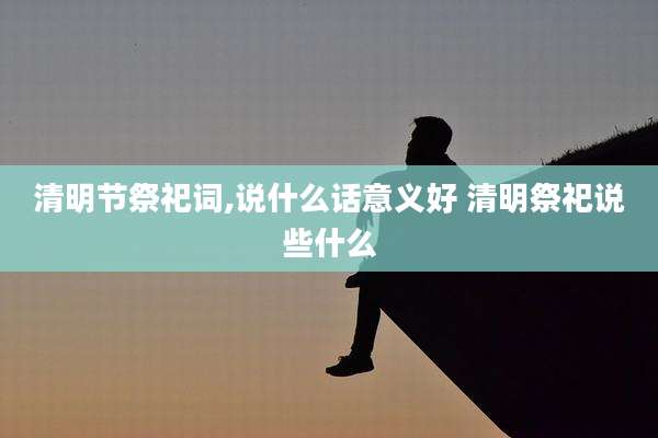 清明节祭祀词,说什么话意义好 清明祭祀说些什么