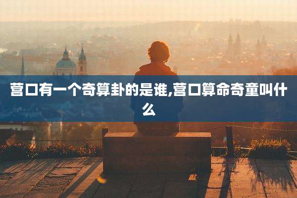 营口有一个奇算卦的是谁,营口算命奇童叫什么