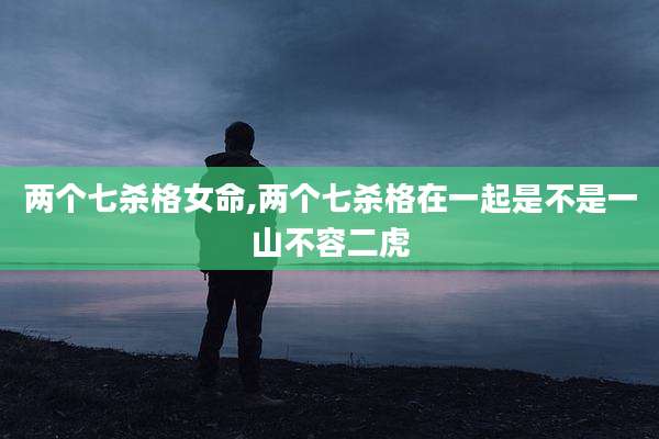 两个七杀格女命,两个七杀格在一起是不是一山不容二虎