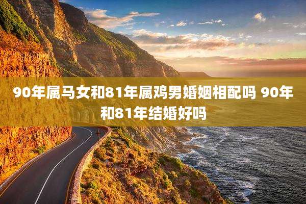 90年属马女和81年属鸡男婚姻相配吗 90年和81年结婚好吗