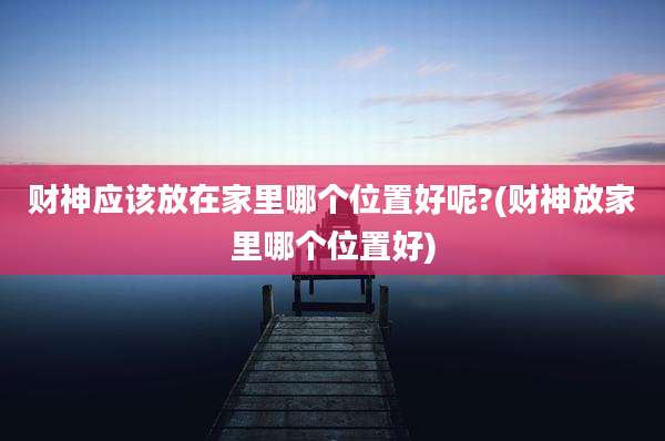 财神应该放在家里哪个位置好呢?(财神放家里哪个位置好)