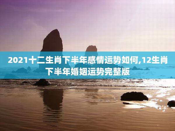 2021十二生肖下半年感情运势如何,12生肖下半年婚姻运势完整版