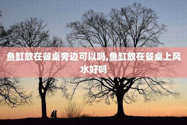 鱼缸放在餐桌旁边可以吗,鱼缸放在餐桌上风水好吗