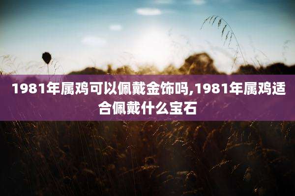 1981年属鸡可以佩戴金饰吗,1981年属鸡适合佩戴什么宝石