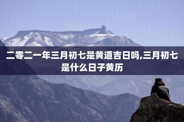 二零二一年三月初七是黄道吉日吗,三月初七是什么日子黄历