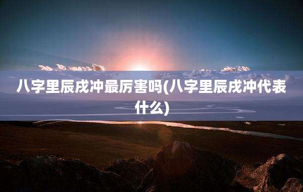 八字里辰戌冲最厉害吗(八字里辰戌冲代表什么)