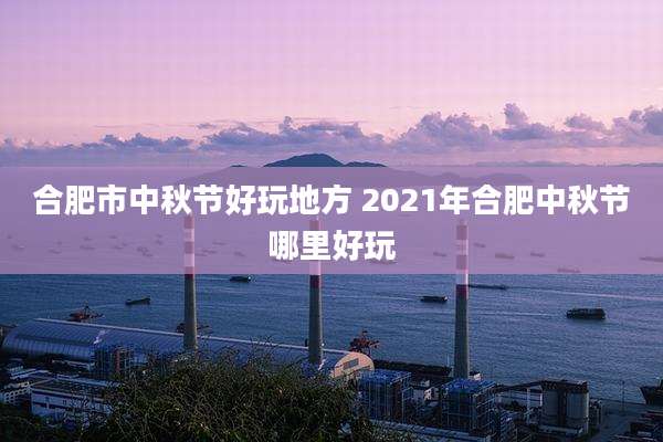 合肥市中秋节好玩地方 2021年合肥中秋节哪里好玩