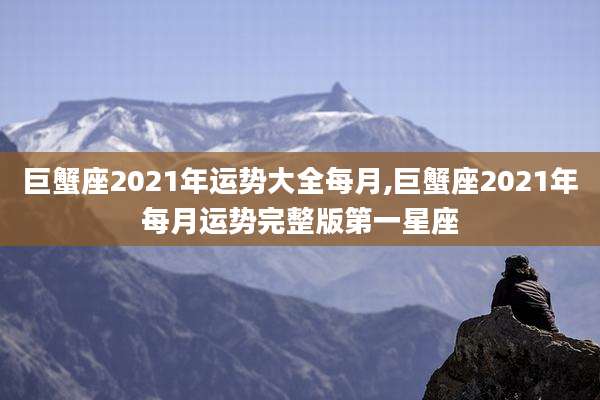 巨蟹座2021年运势大全每月,巨蟹座2021年每月运势完整版第一星座