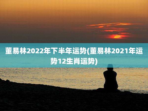 董易林2022年下半年运势(董易林2021年运势12生肖运势)