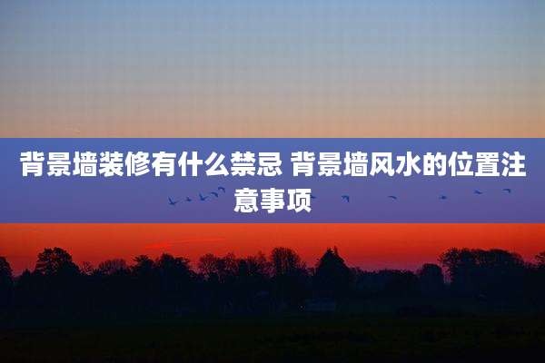背景墙装修有什么禁忌 背景墙风水的位置注意事项
