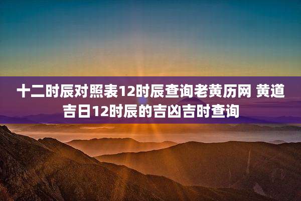 十二时辰对照表12时辰查询老黄历网 黄道吉日12时辰的吉凶吉时查询
