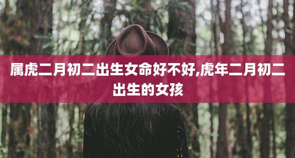 属虎二月初二出生女命好不好,虎年二月初二出生的女孩