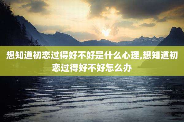 想知道初恋过得好不好是什么心理,想知道初恋过得好不好怎么办