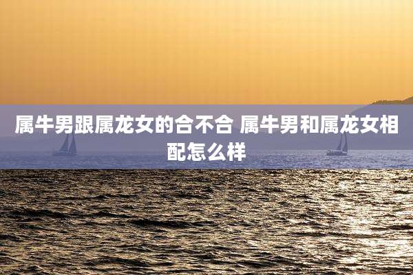 属牛男跟属龙女的合不合 属牛男和属龙女相配怎么样