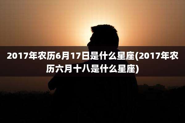 2017年农历6月17日是什么星座(2017年农历六月十八是什么星座)