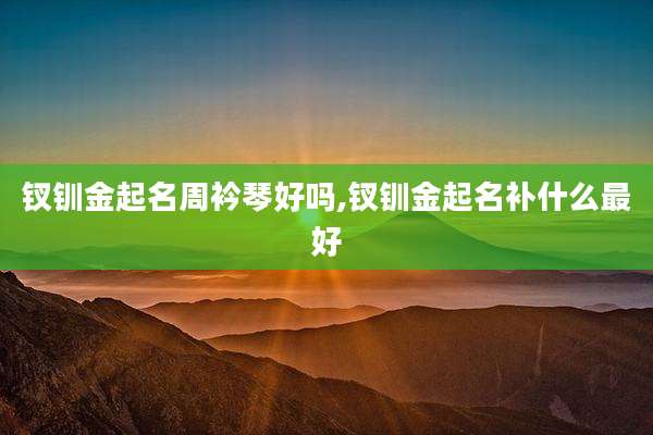 钗钏金起名周衿琴好吗,钗钏金起名补什么最好