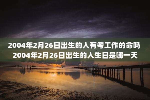 2004年2月26日出生的人有考工作的命吗 2004年2月26日出生的人生日是哪一天