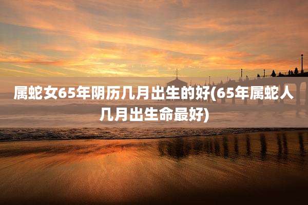 属蛇女65年阴历几月出生的好(65年属蛇人几月出生命最好)