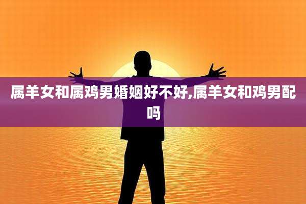 属羊女和属鸡男婚姻好不好,属羊女和鸡男配吗