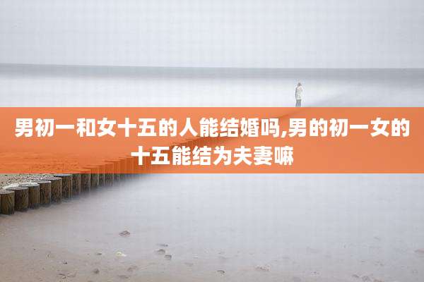 男初一和女十五的人能结婚吗,男的初一女的十五能结为夫妻嘛